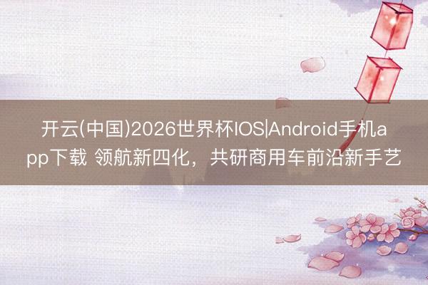 开云(中国)2026世界杯IOS|Android手机app下载 领航新四化,共研商用车前沿新手艺