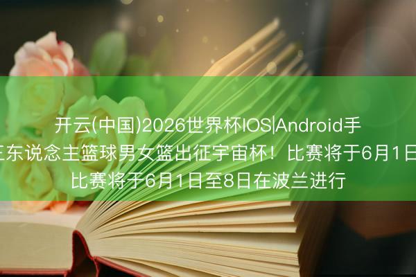 开云(中国)2026世界杯IOS|Android手机app下载 中国三东说念主篮球男女篮出征宇宙杯！比赛将于6月1日至8日在波兰进行