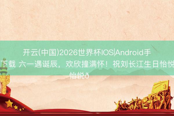 开云(中国)2026世界杯IOS|Android手机app下载 六一遇诞辰，欢欣撞满怀！祝刘长江生日怡悦🎂