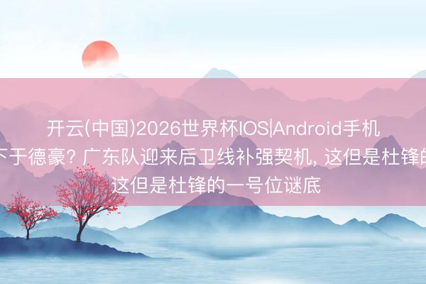 开云(中国)2026世界杯IOS|Android手机app下载 签下于德豪? 广东队迎来后卫线补强契机, 这但是杜锋的一号位谜底