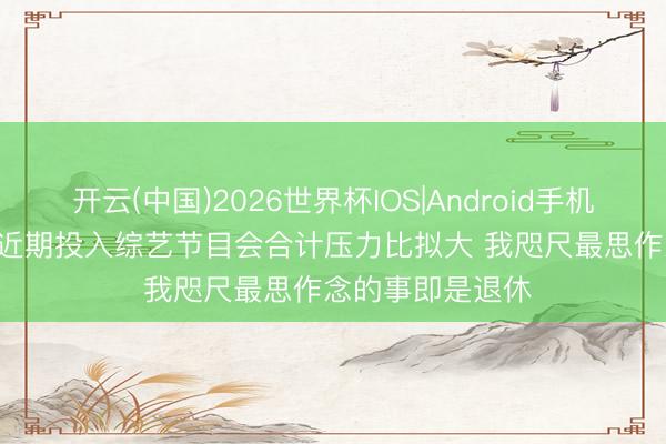 开云(中国)2026世界杯IOS|Android手机app下载 王濛: 近期投入综艺节目会合计压力比拟大 我咫尺最思作念的事即是退休