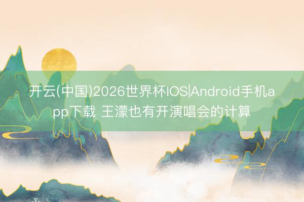 开云(中国)2026世界杯IOS|Android手机app下载 王濛也有开演唱会的计算