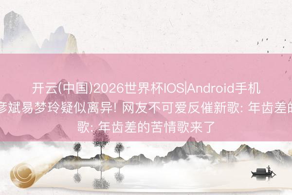 开云(中国)2026世界杯IOS|Android手机app下载 胡彦斌易梦玲疑似离异! 网友不可爱反催新歌: 年齿差的苦情歌来了