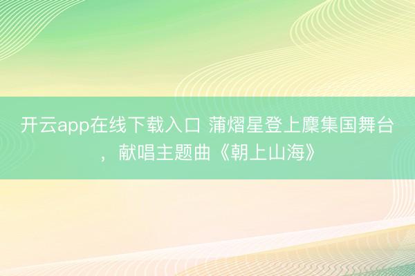 开云app在线下载入口 蒲熠星登上麇集国舞台，献唱主题曲《朝上山海》