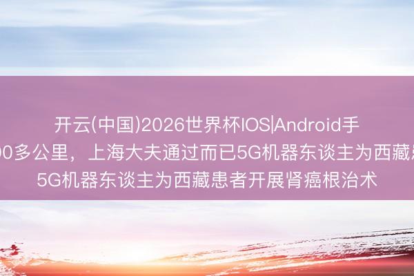 开云(中国)2026世界杯IOS|Android手机app下载 突出4000多公里，上海大夫通过而已5G机器东谈主为西藏患者开展肾癌根治术
