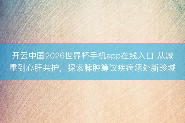 开云中国2026世界杯手机app在线入口 从减重到心肝共护，探索臃肿筹议疾病惩处新畛域