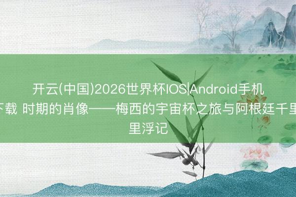 开云(中国)2026世界杯IOS|Android手机app下载 时期的肖像——梅西的宇宙杯之旅与阿根廷千里浮记
