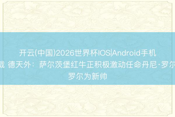 开云(中国)2026世界杯IOS|Android手机app下载 德天外：萨尔茨堡红牛正积极激动任命丹尼·罗尔为新帅