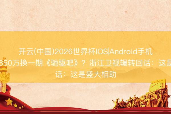 开云(中国)2026世界杯IOS|Android手机app下载 850万换一期《驰驱吧》？浙江卫视辗转回话：这是盛大相助