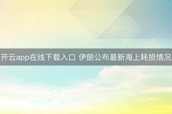 开云app在线下载入口 伊朗公布最新海上耗损情况