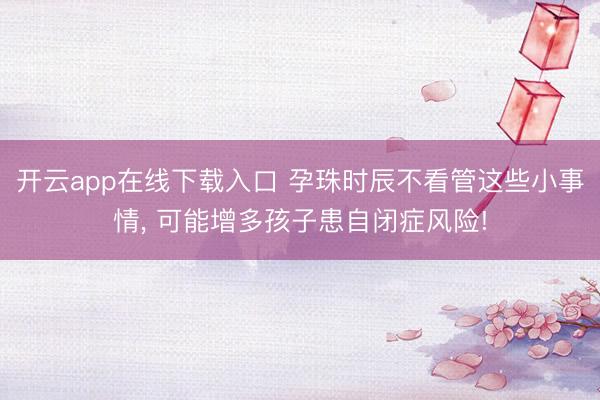 开云app在线下载入口 孕珠时辰不看管这些小事情， 可能增多孩子患自闭症风险!