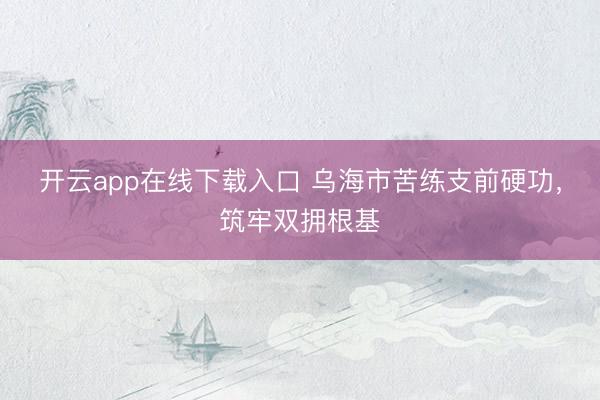 开云app在线下载入口 乌海市苦练支前硬功，筑牢双拥根基