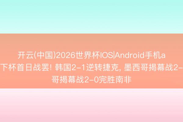 开云(中国)2026世界杯IOS|Android手机app下载 天下杯首日战罢! 韩国2-1逆转捷克， 墨西哥揭幕战2-0完胜南非