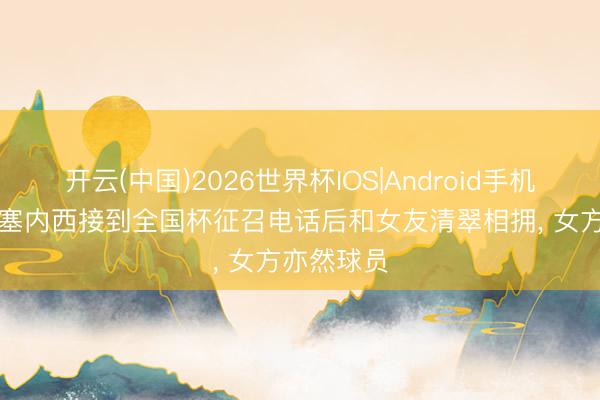 开云(中国)2026世界杯IOS|Android手机app下载 塞内西接到全国杯征召电话后和女友清翠相拥， 女方亦然球员
