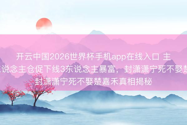开云中国2026世界杯手机app在线入口 主角大结局:7东说念主仓促下线3东说念主暴富,封潇潇宁死不娶楚嘉禾真相揭秘