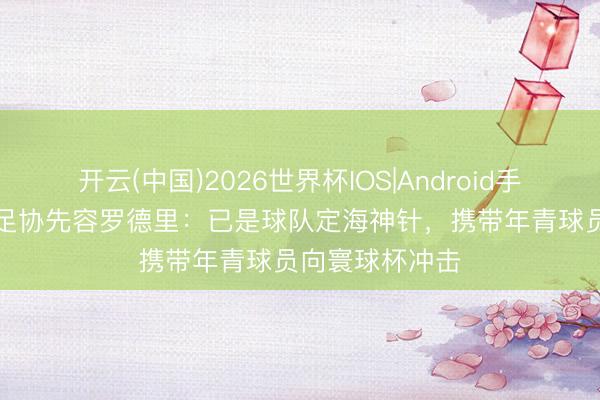 开云(中国)2026世界杯IOS|Android手机app下载 西足协先容罗德里：已是球队定海神针，携带年青球员向寰球杯冲击