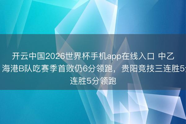 开云中国2026世界杯手机app在线入口 中乙综述：海港B队吃赛季首败仍6分领跑，贵阳竞技三连胜5分领跑