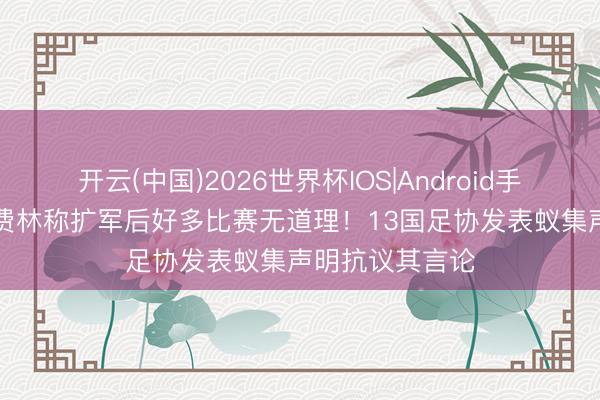 开云(中国)2026世界杯IOS|Android手机app下载 切费林称扩军后好多比赛无道理！13国足协发表蚁集声明抗议其言论