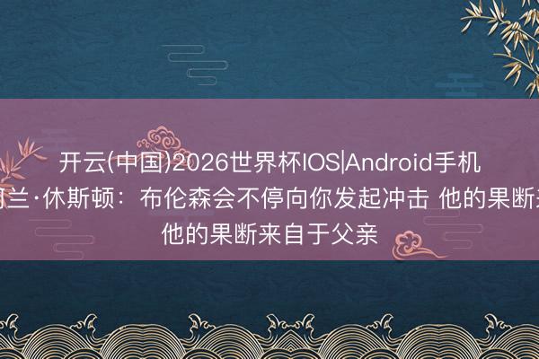开云(中国)2026世界杯IOS|Android手机app下载 阿兰·休斯顿：布伦森会不停向你发起冲击 他的果断来自于父亲