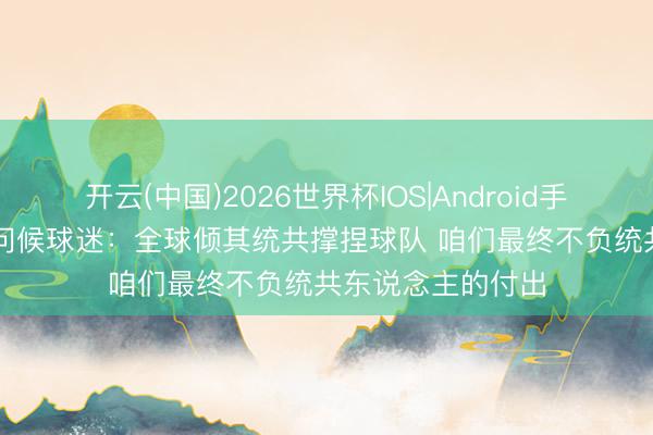 开云(中国)2026世界杯IOS|Android手机app下载 唐斯问候球迷：全球倾其统共撑捏球队 咱们最终不负统共东说念主的付出