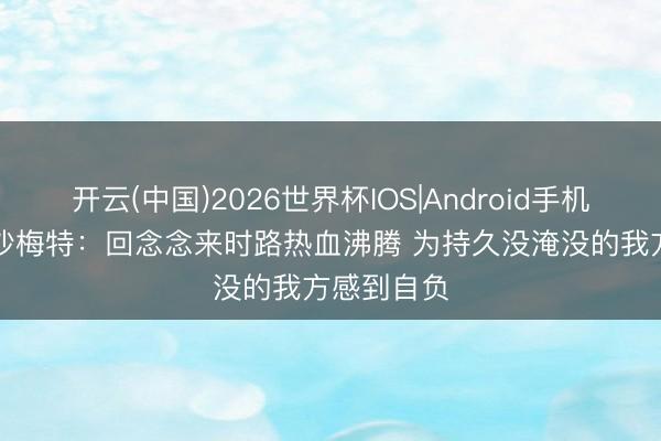 开云(中国)2026世界杯IOS|Android手机app下载 沙梅特:回念念来时路热血沸腾 为持久没淹没的我方感到自负