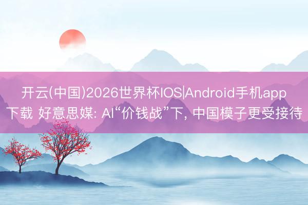 开云(中国)2026世界杯IOS|Android手机app下载 好意思媒: AI“价钱战”下， 中国模子更受接待