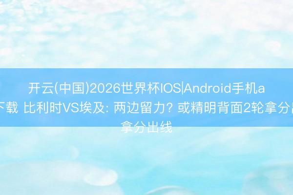 开云(中国)2026世界杯IOS|Android手机app下载 比利时VS埃及: 两边留力? 或精明背面2轮拿分出线