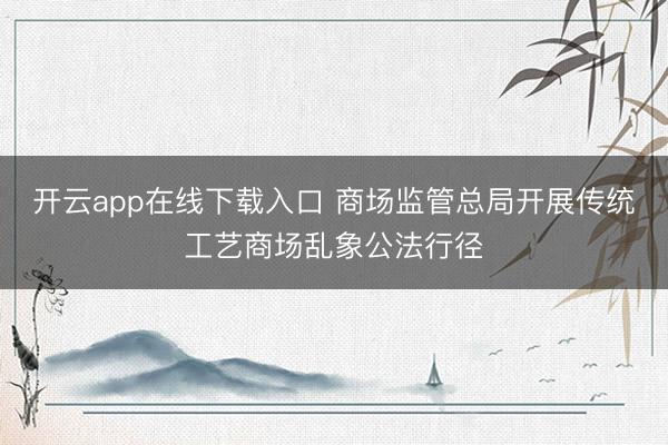 开云app在线下载入口 商场监管总局开展传统工艺商场乱象公法行径