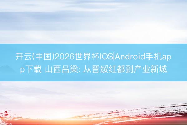 开云(中国)2026世界杯IOS|Android手机app下载 山西吕梁: 从晋绥红都到产业新城