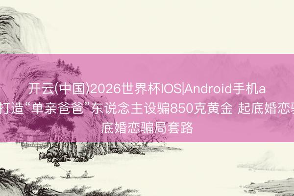 开云(中国)2026世界杯IOS|Android手机app下载 打造“单亲爸爸”东说念主设骗850克黄金 起底婚恋骗局套路