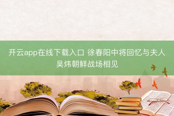 开云app在线下载入口 徐春阳中将回忆与夫人吴炜朝鲜战场相见