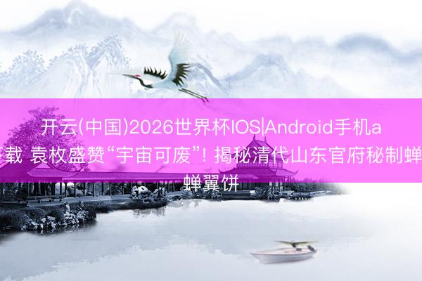开云(中国)2026世界杯IOS|Android手机app下载 袁枚盛赞“宇宙可废”! 揭秘清代山东官府秘制蝉翼饼