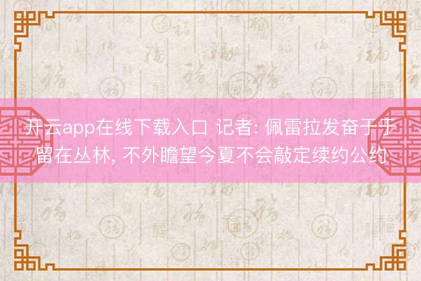 开云app在线下载入口 记者: 佩雷拉发奋于于留在丛林, 不外瞻望今夏不会敲定续约公约