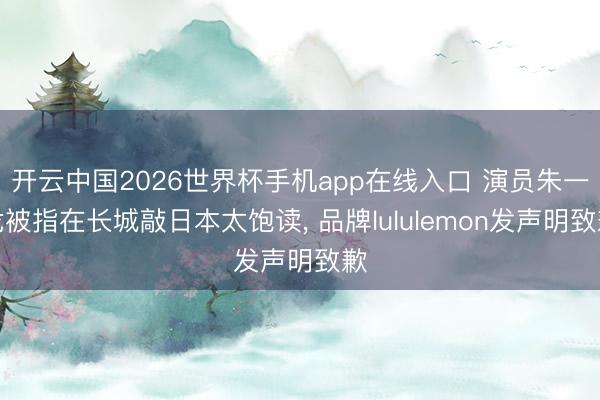 开云中国2026世界杯手机app在线入口 演员朱一龙被指在长城敲日本太饱读， 品牌lululemon发声明致歉