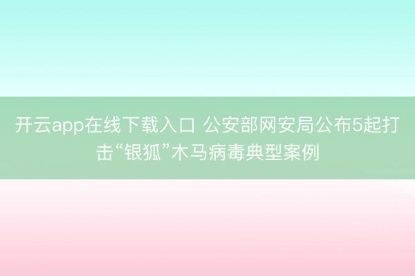 开云app在线下载入口 公安部网安局公布5起打击“银狐”木马病毒典型案例