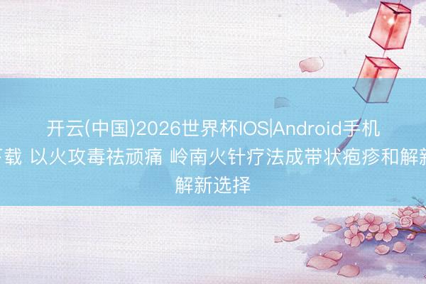 开云(中国)2026世界杯IOS|Android手机app下载 以火攻毒祛顽痛 岭南火针疗法成带状疱疹和解新选择