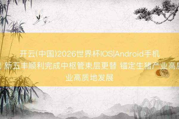 开云(中国)2026世界杯IOS|Android手机app下载 新五丰顺利完成中枢管束层更替 锚定生猪产业高质地发展