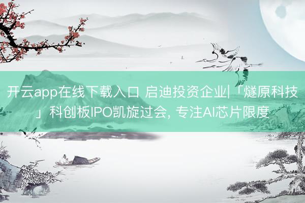 开云app在线下载入口 启迪投资企业|「燧原科技」科创板IPO凯旋过会， 专注AI芯片限度