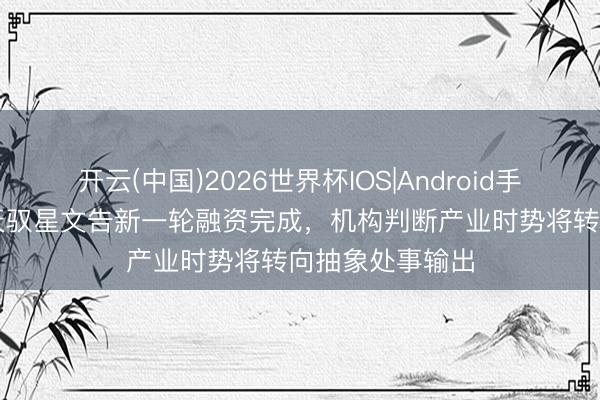 开云(中国)2026世界杯IOS|Android手机app下载 航天驭星文告新一轮融资完成，机构判断产业时势将转向抽象处事输出