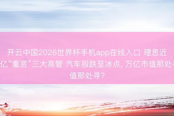 开云中国2026世界杯手机app在线入口 理思近20亿“重赏”三大高管 汽车股跌至冰点， 万亿市值那处寻?