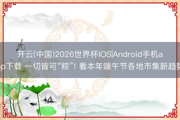 开云(中国)2026世界杯IOS|Android手机app下载 一切皆可“粽”! 看本年端午节各地市集新趋势