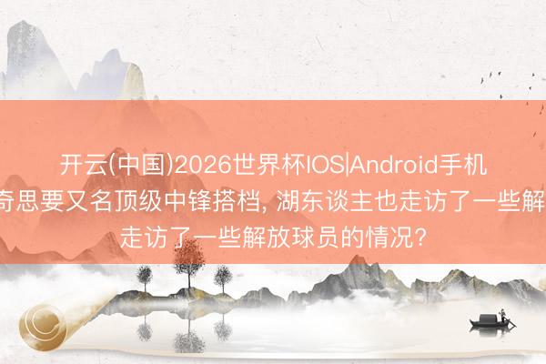 开云(中国)2026世界杯IOS|Android手机app下载 东契奇思要又名顶级中锋搭档, 湖东谈主也走访了一些解放球员的情况?